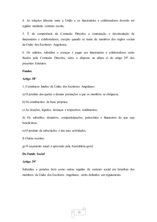 18
4. As relações laborais entre a União e os funcionários e colaboradores deverão ser
regidas mediante contrato escrito.
5. É da competência da Comissão Directiva a contratação e desvinculação de
funcionários e colaboradores, excepto quando se tratar de membros dos órgãos sociais
da União dos Escritores Angolanos;
6. Os salários, subsídios e avenças a pagar aos funcionários e colaboradores serão
fixados pela Comissão Directiva, salvo o disposto na alínea c) do artigo 20º dos
presentes Estatutos.
Fundos
Artigo 38º
1. Constituem fundos da União dos Escritores Angolanos:
a) O produto das quotas e demais prestações a que os membros se obriguem;
b) Os rendimentos de bens próprios;
c) As doações, legados, heranças e respectivos rendimentos;
d) Os subsídios, donativos, comparticipações, patrocínios e financeiros de que seja
beneficiária;
e) O produto de subscrições e das suas actividades;
f) Outras receitas;
g) O orçamento anual é aprovado pela Assembleia-geral.
Do Fundo Social
Artigo 39º
Subsídios e pensões bem como outras regalias de carácter social em benefício dos
membros da União dos Escritores Angolanos, serão definidos em regulamento.
 