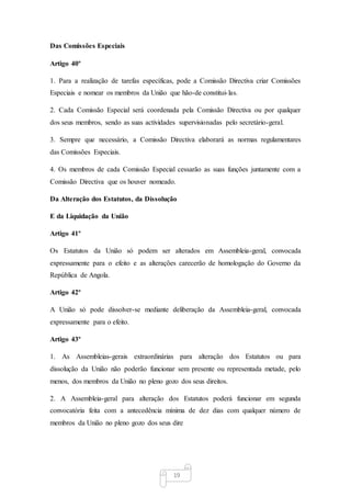 19
Das Comissões Especiais
Artigo 40º
1. Para a realização de tarefas específicas, pode a Comissão Directiva criar Comissões
Especiais e nomear os membros da União que hão-de constitui-las.
2. Cada Comissão Especial será coordenada pela Comissão Directiva ou por qualquer
dos seus membros, sendo as suas actividades supervisionadas pelo secretário-geral.
3. Sempre que necessário, a Comissão Directiva elaborará as normas regulamentares
das Comissões Especiais.
4. Os membros de cada Comissão Especial cessarão as suas funções juntamente com a
Comissão Directiva que os houver nomeado.
Da Alteração dos Estatutos, da Dissolução
E da Liquidação da União
Artigo 41º
Os Estatutos da União só podem ser alterados em Assembleia-geral, convocada
expressamente para o efeito e as alterações carecerão de homologação do Governo da
República de Angola.
Artigo 42º
A União só pode dissolver-se mediante deliberação da Assembleia-geral, convocada
expressamente para o efeito.
Artigo 43º
1. As Assembleias-gerais extraordinárias para alteração dos Estatutos ou para
dissolução da União não poderão funcionar sem presente ou representada metade, pelo
menos, dos membros da União no pleno gozo dos seus direitos.
2. A Assembleia-geral para alteração dos Estatutos poderá funcionar em segunda
convocatória feita com a antecedência mínima de dez dias com qualquer número de
membros da União no pleno gozo dos seus dire
 