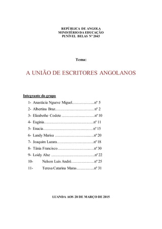 2
REPÚBLICA DE ANGOLA
MINISTÉRIO DA EDUCAÇÃO
PUNÍVEL BELAS Nº 2043
Tema:
A UNIÃO DE ESCRITORES ANGOLANOS
Integrante do grupo
1- Anastácia Ngueve Miguel……………...nº 5
2- Albertina Braz………………………… nº 2
3- Elizabethe Codete ……………..………nº 10
4- Euginia………………………………...nº 11
5- Enacia…………………………………nº 15
6- Landy Marisa ……………………...….nº 20
7- Joaquim Lazara………………………..nº 18
8- Tânia Francisco……………………..…nº 30
9- Loidy Alxe …………………………….nº 22
10- Nelson Luís André………………nº 25
11- Teresa Catarina Maras…………..nº 31
LUANDA AOS 28 DE MARÇO DE 2015
 