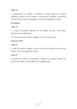 20
Artigo 44º
A Assembleia-geral que deliberar a dissolução da União nomeará uma Comissão
Liquidatária, composta de cinco membros, a qual procederá à liquidação e dará destino
aos bens da União conforme determinado pelo Governo da República de Angola.
Das Insígnias
Artigo 45º
1. A União dos Escritores Angolanos terá um emblema, uma sigla e uma bandeira
aprovados pela Assembleia-geral.
2. As cores da União dos Escritores Angolanos são o azul, branco e preto.
Disposições Finais
Artigo 46º
A União dos Escritores Angolanos reger-se-á pela lei das Associações, pelos presentes
Estatutos e pelos seus regulamentos internos.
Artigo 47º
As dúvidas que existirem na interpretação e aplicação dos presentes Estatutos, bem
como as suas omissões, serão resolvidas pela Assembleia-geral.
 