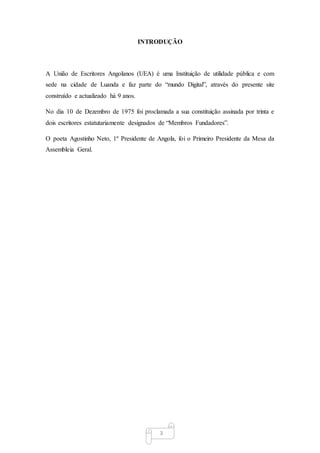3
INTRODUÇÃO
A União de Escritores Angolanos (UEA) é uma Instituição de utilidade pública e com
sede na cidade de Luanda e faz parte do “mundo Digital”, através do presente site
construído e actualizado há 9 anos.
No dia 10 de Dezembro de 1975 foi proclamada a sua constituição assinada por trinta e
dois escritores estatutariamente designados de “Membros Fundadores”.
O poeta Agostinho Neto, 1º Presidente de Angola, foi o Primeiro Presidente da Mesa da
Assembleia Geral.
 