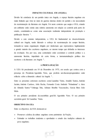 4
IMPACTO CULTURAL EM ANGOLA
Devido há existência de um partido único em Angola, o espaço literário angolano era
muito limitado que vivia no meio de guerras internas dentro do partido e da necessidade
da reestruturação da literatura em Angola. Foi neste contexto que surgiu a UEA, criando
um ambiente onde existia uma relativa autonomia em relação ao controle pela parte do
estado, constituindo-se como uma associação realmente independente de produção e
publicação literária 2 .
Devido a este estatuto independente, a UEA foi fundamental no desenvolvimento
cultural em Angola, tendo liderado o esforço de reestruturação do campo literário,
tornando-se numa organização dirigida por intelectuais que representava legitimamente
a grande maioria dos escritores angolanos, ao mesmo tempo que defendia os interesses
da revolução. Era por isso, uma contradição onde coexistiam o controle politico e a
autonomia literária, impedindo de certa forma, a instrumentalização politica dos
escritores e da literatura em Angola 2 .
A PROCLAMAÇÃO
A UEA foi proclamada em 10 de Dezembro de 1975, em sessão que contou com a
presença do Presidente Agostinho Neto, que proferiu um discursoprogramático onde
reflectiu sobre a dimensão cultural de Angola 3 .
Entre os presentes estiveram escritores como Luandino Vieira, Arnaldo Santos, António
Jacinto, António Cardoso, Jofre Rocha, Fernando Costa Andrade “Ndunduma” e Aires
de Almeida Santos 4 Unhenga Xitu, Adriano Botelho Vasconcelos, Garcia Bires João
Melo.
O seu primeiro presidente da assembleia geral foi Agostinho Neto. O seu primeiro
secretário-geral foi Luandino Vieira.
OBJECTIVO DA UEA
Entre os objectivos da UEA destacam-se
 Promover a defesa da cultura angolana como património da Nação;
 Estimular os trabalhos tendentes a aprofundar o estudo das tradições culturais do
povo angolano;
 