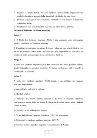 5
 Incentivar a criação literária dos seus membros, nomeadamente proporcionar-lhes
condições favoráveis ao seu trabalho intelectual e à difusão das suas obras;
 Propiciar a revelação de novos escritores, orientando os seus esforços e dando-lhes
o necessário apoio;
 Fortalecer os laços com a literatura e as artes dos outros Povos Africanos.
Estatuto da União dos Escritores Angolanos
Artigo 1º
1. A União dos Escritores Angolanos (UEA) é uma associação com personalidade
jurídica, constituída por escritores angolanos.
2. Consideram-se escritores, os autores de textos e obras de pura criação literária e os
autores de quaisquer outros textos ou obras que, pela originalidade da concepção ou
virtudes de estilo, possuam apreciáveis características literárias.
Artigo 2º
A União dos Escritores Angolanos (UEA) terá a sua sede em Luanda, podendo contudo,
instalar Delegações ou constituir Comissões Provinciais ou Regionais onde e quando as
circunstâncias o permitam.
Artigo 3º
A União dos Escritores Angolanos (UEA) assenta a sua actividade nos seguintes
princípios fundamentais:
a) Independência intelectual e orgânica;
b) Liberdade criativa;
c) Promoção dos valores culturais nacionais e de todas as conquistas universais;
posicionamento contra todas as formas de discriminação étnica, racial, sexual, nacional,
cultural e outras;
d) Profunda e activa solidariedade humana;
1. Os fins da União dos Escritores Angolanos (UEA) são os seguintes:
a) Representar os escritores angolanos membros da UEA;
b) Promover a defesa da cultura angolana como património da Nação;
 