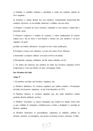 6
c) Estimular os trabalhos tendentes a aprofundar o estudo das tradições culturais do
Povo Angolano;
d) Incentivar a criação literária dos seus membros, nomeadamente proporcionar-lhes
condições favoráveis ao seu trabalho intelectual e à difusão das suas obras;
e) Propiciar a revelação de novos escritores, orientando os seus esforços e dando-lhes o
necessário apoio;
f) Promover congressos e reuniões de escritores e outras manifestações de carácter
cultural com o fim de elevar o nível literário e artístico dos seus membros e do povo
Angolano em geral;
g) Editar um boletim informativo em papel ou web e outras publicações;
h) Fortalecer os laços com a literatura e as artes dos outros Povos Africanos;
i) Incrementar as relações culturais com todos os Povos do mundo;
j) Desempenhar quaisquer atribuições que lhe sejam conferidas por lei;
2. Na defesa dos interesses dos membros da União dos Escritores Angolanos (UEA)
compreende-se a dos seus direitos de autor, sob qualquer forma.
Dos Membros da União
Artigo 5º
1. Os membros da União dos Escritores Angolanos são:
a) Membros fundadores: Os escritores angolanos que tenham assinado a Proclamação
da União dos Escritores Angolanos, no dia 10 de Dezembro de 1975;
b) Membros efectivos: os escritores angolanos que, não sendo fundadores, tenham
produção literária publicada em livro;
c) Membros Associados: os autores estrangeiros que residam em Angola, assim como
os que, residindo no estrangeiro, contribuam para o estudo, a divulgação e o prestígio da
literatura angolana;
d) Membros Honorários: as personalidades, organismos ou entidades, públicas ou
privadas, nacionais ou estrangeiras, que apoiem ou prestem serviços relevantes à União;
 