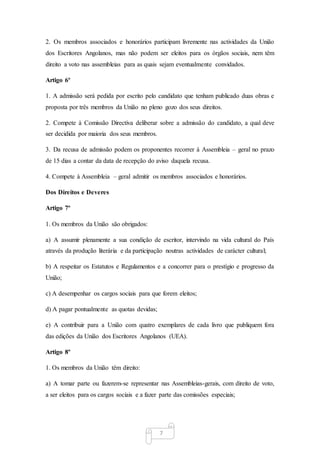 7
2. Os membros associados e honorários participam livremente nas actividades da União
dos Escritores Angolanos, mas não podem ser eleitos para os órgãos sociais, nem têm
direito a voto nas assembleias para as quais sejam eventualmente convidados.
Artigo 6º
1. A admissão será pedida por escrito pelo candidato que tenham publicado duas obras e
proposta por três membros da União no pleno gozo dos seus direitos.
2. Compete à Comissão Directiva deliberar sobre a admissão do candidato, a qual deve
ser decidida por maioria dos seus membros.
3. Da recusa de admissão podem os proponentes recorrer à Assembleia – geral no prazo
de 15 dias a contar da data de recepção do aviso daquela recusa.
4. Compete à Assembleia – geral admitir os membros associados e honorários.
Dos Direitos e Deveres
Artigo 7º
1. Os membros da União são obrigados:
a) A assumir plenamente a sua condição de escritor, intervindo na vida cultural do País
através da produção literária e da participação noutras actividades de carácter cultural;
b) A respeitar os Estatutos e Regulamentos e a concorrer para o prestígio e progresso da
União;
c) A desempenhar os cargos sociais para que forem eleitos;
d) A pagar pontualmente as quotas devidas;
e) A contribuir para a União com quatro exemplares de cada livro que publiquem fora
das edições da União dos Escritores Angolanos (UEA).
Artigo 8º
1. Os membros da União têm direito:
a) A tomar parte ou fazerem-se representar nas Assembleias-gerais, com direito de voto,
a ser eleitos para os cargos sociais e a fazer parte das comissões especiais;
 