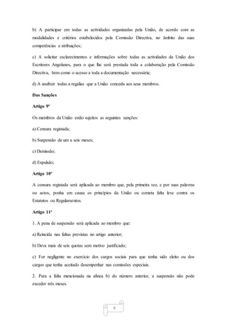 8
b) A participar em todas as actividades organizadas pela União, de acordo com as
modalidades e critérios estabelecidos pela Comissão Directiva, no âmbito das suas
competências e atribuições;
c) A solicitar esclarecimentos e informações sobre todas as actividades da União dos
Escritores Angolanos, para o que lhe será prestada toda a colaboração pela Comissão
Directiva, bem como o acesso a toda a documentação necessária;
d) A usufruir todas a regalias que a União conceda aos seus membros.
Das Sanções
Artigo 9º
Os membros da União estão sujeitos as seguintes sanções:
a) Censura registada;
b) Suspensão de um a seis meses;
c) Demissão;
d) Expulsão;
Artigo 10º
A censura registada será aplicada ao membro que, pela primeira vez, e por suas palavras
ou actos, ponha em causa os princípios da União ou cometa falta leve contra os
Estatutos ou Regulamentos.
Artigo 11º
1. A pena de suspensão será aplicada ao membro que:
a) Reincida nas faltas previstas no artigo anterior;
b) Deva mais de seis quotas sem motivo justificado;
c) For negligente no exercício dos cargos sociais para que tenha sido eleito ou dos
cargos que tenha aceitado desempenhar nas comissões especiais.
2. Para a falta mencionada na alínea b) do número anterior, a suspensão não pode
exceder três meses.
 