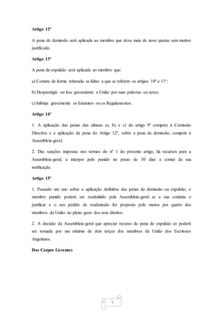 9
Artigo 12º
A pena de demissão será aplicada ao membro que deva mais de nove quotas sem motivo
justificado.
Artigo 13º
A pena de expulsão será aplicada ao membro que:
a) Cometa de forma reiterada as faltas a que se referem os artigos 10º e 11º;
b) Desprestigie ou lese gravemente a União por suas palavras ou actos;
c) Infrinja gravemente os Estatutos ou os Regulamentos.
Artigo 14º
1. A aplicação das penas das alíneas a), b) e c) do artigo 9º compete à Comissão
Directiva e a aplicação da pena do Artigo 12º, sobre a pena de demissão, compete à
Assembleia-geral.
2. Das sanções impostas nos termos do nº 1 do presente artigo, há recursos para a
Assembleia-geral, a interpor pelo punido no prazo de 30 dias a contar da sua
notificação.
Artigo 15º
1. Passado um ano sobre a aplicação definitiva das penas de demissão ou expulsão, o
membro punido poderá ser readmitido pela Assembleia-geral se a sua conduta o
justificar e o seu pedido de readmissão for proposto pelo menos por quatro dos
membros da União no pleno gozo dos seus direitos.
2. A decisão da Assembleia-geral que apreciar recurso de pena de expulsão só poderá
ser tomada por um mínimo de dois terços dos membros da União dos Escritores
Angolanos.
Dos Corpos Gerentes
 