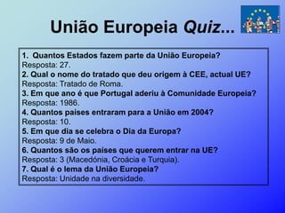 União Europeia Quiz...
1. Quantos Estados fazem parte da União Europeia?
Resposta: 27.
2. Qual o nome do tratado que deu origem à CEE, actual UE?
Resposta: Tratado de Roma.
3. Em que ano é que Portugal aderiu à Comunidade Europeia?
Resposta: 1986.
4. Quantos países entraram para a União em 2004?
Resposta: 10.
5. Em que dia se celebra o Dia da Europa?
Resposta: 9 de Maio.
6. Quantos são os países que querem entrar na UE?
Resposta: 3 (Macedónia, Croácia e Turquia).
7. Qual é o lema da União Europeia?
Resposta: Unidade na diversidade.
 