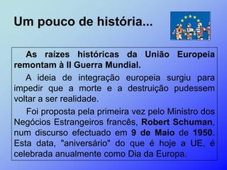 Um pouco de história...

   As raízes históricas da União Europeia
remontam à II Guerra Mundial.
   A ideia de integração europeia surgiu para
impedir que a morte e a destruição pudessem
voltar a ser realidade.
   Foi proposta pela primeira vez pelo Ministro dos
Negócios Estrangeiros francês, Robert Schuman,
num discurso efectuado em 9 de Maio de 1950.
Esta data, "aniversário" do que é hoje a UE, é
celebrada anualmente como Dia da Europa.
 