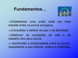 Fundamentos...

Estabelecer uma união cada vez mais
estreita entre os povos europeus.
Consolidar a defesa da paz e da liberdade.
Melhorar as condições de vida e de
trabalho dos seus povos.
 Aprofundar a solidariedade entre os povos,
respeitando a sua história, cultura e tradições.
 