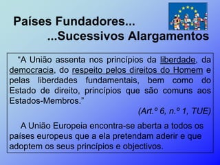 Países Fundadores...
      ...Sucessivos Alargamentos
  “A União assenta nos princípios da liberdade, da
democracia, do respeito pelos direitos do Homem e
pelas liberdades fundamentais, bem como do
Estado de direito, princípios que são comuns aos
Estados-Membros.”
                                 (Art.º 6, n.º 1, TUE)
   A União Europeia encontra-se aberta a todos os
países europeus que a ela pretendam aderir e que
adoptem os seus princípios e objectivos.
 