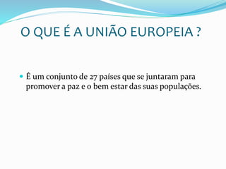 O QUE É A UNIÃO EUROPEIA ?
 É um conjunto de 27 países que se juntaram para
promover a paz e o bem estar das suas populações.
 