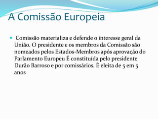 A Comissão Europeia
 Comissão materializa e defende o interesse geral da
União. O presidente e os membros da Comissão são
nomeados pelos Estados-Membros após aprovação do
Parlamento Europeu É constituída pelo presidente
Durão Barroso e por comissários. É eleita de 5 em 5
anos
 