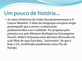 Um pouco de história...
 As raízes históricas da União Europeiaremontam à II
Guerra Mundial. A ideia de integração europeia surgiu
paraimpedir que a morte e a destruição
pudessemvoltar a ser realidade. Foi proposta pela
primeira vez pelo Ministro dosNegócios Estrangeiros
francês, Robert Schuman,num discurso efectuado em
9 de Maio de 1950.Esta data, "aniversário" do que é
hoje a UE, écelebrada anualmente como Dia da
Europa.
 