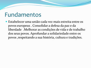 Fundamentos
 Estabelecer uma união cada vez mais estreita entre os
povos europeus . Consolidar a defesa da paz e da
liberdade .Melhorar as condições de vida e de trabalho
dos seus povos. Aprofundar a solidariedade entre os
povos ,respeitando a sua história, cultura e tradições.
 