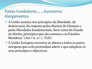 Países Fundadores... ...Sucessivos
Alargamentos
 A União assenta nos princípios da liberdade, da
democracia, do respeito pelos direitos do Homem e
pelas liberdades fundamentais, bem como do Estado
de direito, princípios que são comuns a os Estados-
Membros.” (Art.º 6, n.º 1, TUE)
 A União Europeia encontra-se aberta a todos os países
europeus que a ela pretendam aderir e que adoptem os
seus princípios e objectivos.
 