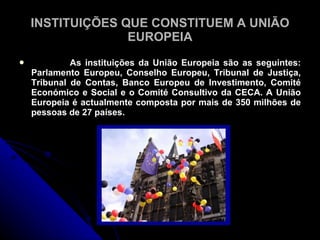INSTITUIÇÕES QUE CONSTITUEM A UNIÃO
                  EUROPEIA
            As instituições da União Europeia são as seguintes:
    Parlamento Europeu, Conselho Europeu, Tribunal de Justiça,
    Tribunal de Contas, Banco Europeu de Investimento, Comité
    Económico e Social e o Comité Consultivo da CECA. A União
    Europeia é actualmente composta por mais de 350 milhões de
    pessoas de 27 países.
 