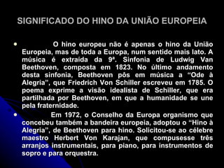SIGNIFICADO DO HINO DA UNIÃO EUROPEIA

             O hino europeu não é apenas o hino da União
    Europeia, mas de toda a Europa, num sentido mais lato. A
    música é extraída da 9ª. Sinfonia de Ludwig Van
    Beethoven, composta em 1823. No último andamento
    desta sinfonia, Beethoven pôs em música a “Ode à
    Alegria”, que Friedrich Von Schiller escreveu em 1785. O
    poema exprime a visão idealista de Schiller, que era
    partilhada por Beethoven, em que a humanidade se une
    pela fraternidade.
             Em 1972, o Conselho da Europa organismo que
    concebeu também a bandeira europeia, adoptou o “Hino à
    Alegria”, de Beethoven para hino. Solicitou-se ao célebre
    maestro Herbert Von Karajan, que compusesse três
    arranjos instrumentais, para piano, para instrumentos de
    sopro e para orquestra.
 