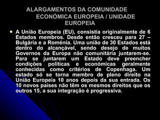 ALARGAMENTOS DA COMUNIDADE
          ECONÓMICA EUROPEIA / UNIDADE
                 EUROPEIA
   A União Europeia (EU), consistia originalmente de 6
    Estados membros. Desde então cresceu para 27 –
    Bulgária e a Roménia. Uma união de 30 Estados está
    dentro do alcançável, sendo desejo de muitos
    Governos da Europa não comunitária juntarem-se.
    Para se juntarem um Estado deve preencher
    condições políticas e económicas geralmente
    conhecidas como critérios de Copenhaga. Um
    estado só se torna membro de pleno direito na
    União Europeia 10 anos depois da sua entrada. Os
    10 novos países não têm os mesmos direitos que os
    outros 15, a sua integração é progressiva.
 