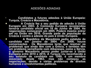 ADESÕES ADIADAS


           Candidatos a futuras adesões à União Europeia:
    Turquia, Croácia e Macedónia.
            A Croácia fez o seu pedido de adesão à União
    Europeia em 2003. A Comissão Europeia recomendou
    torná-la candidata oficial em 18 de Junho de 2004. As
    negociações começaram em 2005. Poderá mesmo entrar
    em na União em 2010. Grande parte da população da
    Croácia é contra a adesão do país à União Europeia.
             A República da Macedónia pediu estatuto de
    candidata em Janeiro de 2004. Em 2008, houve
    conversações . Os Macedónios terão que resolver os
    problemas que ainda têm com a Grécia, e também têm
    um problema semelhante com Albaneses, como a Sérvia,
    o governo Macedónio pensa poder juntar-se à União
    Europeia entre 2010 e 2015. A Turquia viu reconhecido o
    seu estatuto de candidata em 1999, é um membro
    associado desde 1963, mas não começou as
    negociações, devido a vários problemas de direitos
    humanos e envolvimentos políticos.
 