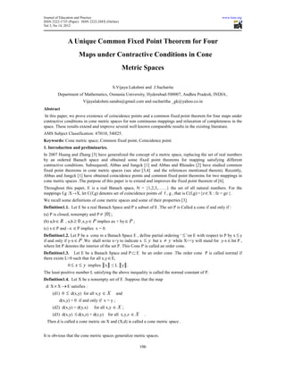 Journal of Education and Practice                                                                     www.iiste.org
ISSN 2222-1735 (Paper) ISSN 2222-288X (Online)
Vol 3, No 14, 2012



              A Unique Common Fixed Point Theorem for Four
                     Maps under Contractive Conditions in Cone
                                                 Metric Spaces

                                          S.Vijaya Lakshmi and J.Sucharita
        Department of Mathematics, Osmania University, Hyderabad-500007, Andhra Pradesh, INDIA..
                        Vijayalakshmi.sandra@gmail.com and sucharitha _gk@yahoo.co.in
Abstract
 In this paper, we prove existence of coincidence points and a common fixed point theorem for four maps under
contractive conditions in cone metric spaces for non continuous mappings and relaxation of completeness in the
space. These results extend and improve several well known comparable results in the existing literature.
AMS Subject Classification: 47H10, 54H25.
Keywords: Cone metric space; Common fixed point; Coincidence point.
1. Introduction and preliminaries.
In 2007 Huang and Zhang [3] have generalized the concept of a metric space, replacing the set of real numbers
by an ordered Banach space and obtained some fixed point theorems for mapping satisfying different
contractive conditions. Subsequentl, Abbas and Jungck [1] and Abbas and Rhoades [2] have studied common
fixed point theorems in cone metric spaces (see also [3,4] and the references mentioned therein). Recently,
Abbas and Jungck [1] have obtained coincidence points and common fixed point theorems for two mappings in
cone metric spaces .The purpose of this paper is to extend and improves the fixed point theorem of [6].
Throughout this paper, E is a real Banach space, N = {1,2,3,……} the set of all natural numbers. For the
mappings f,g :X→X, let C(f,g) denotes set of coincidence points of f , g , that is C(f,g):={z ∈ X : fz = gz }.
We recall some definitions of cone metric spaces and some of their properties [3].
Definition1.1. Let E be a real Banach Space and P a subset of E .The set P is Called a cone if and only if :
(a) P is closed, nonempty and P ≠ {0};
(b) a,b ∈ R , a,b ≥ 0 ,x,y ∈ P implies ax + by ∈ P ;
(c) x ∈ P and –x ∈ P implies x = 0.
Definition1.2. Let P be a cone in a Banach Space E , define partial ordering ‘ ≤ ’on E with respect to P by x ≤ y
if and only if y-x ∈ P .We shall write x<y to indicate x ≤ y but x ≠ y while X<<y will stand for y-x ∈ Int P ,
where Int P denotes the interior of the set P. This Cone P is called an order cone.
Definition1.3. Let E be a Banach Space and P ⊂ E be an order cone .The order cone P is called normal if
there exists L>0 such that for all x,y ∈ E,
              0 ≤ x ≤ y implies ║x║ ≤ L ║y║.
The least positive number L satisfying the above inequality is called the normal constant of P.
Definition1.4. Let X be a nonempty set of E .Suppose that the map
 d: X × X → E satisfies :
     (d1) 0   ≤ d(x,y) for all x,y ∈ X       and
         d(x,y) = 0 if and only if x = y ;
     (d2) d(x,y) = d(y,x)     for all x,y ∈ X ;
     (d3) d(x,y)   ≤ d(x,z) + d(z,y) for all x,y,z ∈ X     .
  Then d is called a cone metric on X and (X,d) is called a cone metric space .


It is obvious that the cone metric spaces generalize metric spaces.

                                                         106
 
