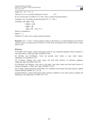 Journal of Education and Practice                                                                        www.iiste.org
ISSN 2222-1735 (Paper) ISSN 2222-288X (Online)
Vol 3, No 14, 2012

Implies TTv = JTv = Tv( = z).
Therefore Tv (=z) is a common fixed point of T and J.               (2.7)
In view of (2.6) and (2.7) it follows S,T ,I and J have a common fixed point namely z.
Uniqueness , let z1 be another common fixed point of S , T , I and J .
Then ║d(z, z1)║ = ║d(Sz, Tz)║
                   ≤ k ║d(Iz , Jz1)║
                   ≤ k║d(z, z1)║
                   < ║d(z, z1)║.   (since k<1 ).
Which is a contradiction,
Implies z = z1 .
Therefore S, T, I and J have a unique common fixed point .


Remark2.1. If S = T and I = J then the theorem reduces to the theorem 2.1 of Stojan Radenovic [6] with I(X)
complete ,which is an improvement of Theorem 2.1.of [6]. Since in this paper J(X) is complete which is a super
space of I(X)


References
[1] M.Abbas and G.Jungck, common fixed point results for non commuting mappings without continuity in
cone metric spaces. J.math.Anal.Appl. 341(2008) 416-420.
[2] M.Abbas and B.E.Rhoades,               Fixed   and   periodic     point   results   in   cone   metric   Spaces.
Appl.Math .Lett.,22(2009),511-515.
[3] L.G.Huang, X.Zhang, cone metric spaces and fixed point theorems of contractive mappings,
J.Math.Anal.Appl.332(2)(2007)1468-1476
[4] S.Rezapour and Halbarani, some notes on the paper “cone metric spaces and fixed point theorem of
contractive mappings “, J.Math. Anal. Appl. 345(2008), 719-724.
[5] S.L.Singh, Apichai Hematulin and R.P.Pant, new coincidence and common fixed point theorem, Applied
General Topology 10(2009), no.1, 121-130.
[6] Stojan Radenovi, common fixed points under contractive conditions in cone metric spaces, Computer and
Mathematics with Applications 58 (2009) 1273- 1278.




                                                         109
 