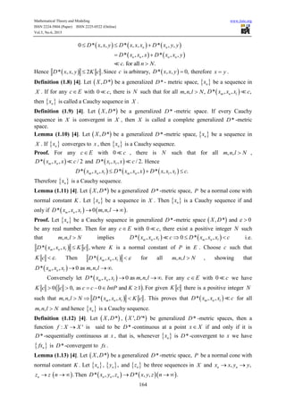 Mathematical Theory and Modeling www.iiste.org
ISSN 2224-5804 (Paper) ISSN 2225-0522 (Online)
Vol.5, No.6, 2015
164
     0 * , , * , , * , ,n nD x x y D x x x D x y y  
   * , , * , ,n n n nD x x x D x x y 
. for all .c n N
Hence  * , , 2 .D x x y K c Since c is arbitrary,  * , , 0,D x x y  therefore x y .
Definition (1.8) [4]. Let  , *X D be a generalized *D - metric space,  nx be a sequence in
X . If for any c E with 0 ,c there is N such that for all , , ,m n l N  * , , ,m n lD x x x c
then  nx is called a Cauchy sequence in X .
Definition (1.9) [4]. Let  , *X D be a generalized *D -metric space. If every Cauchy
sequence in X is convergent in X , then X is called a complete generalized *D -metric
space.
Lemma (1.10) [4]. Let  , *X D be a generalized *D -metric space,  nx be a sequence in
X . If  nx converges to x , then  nx is a Cauchy sequence.
Proof. For any c E with 0 c , there is N such that for all , ,m n l N ,
 * , , / 2m nD x x x c and  * , , / 2.l lD x x x c Hence
     * , , * , , * , , .m n l m n l lD x x x D x x x D x x x c  
Therefore  nx is a Cauchy sequence.
Lemma (1.11) [4]. Let  , *X D be a generalized *D -metric space, P be a normal cone with
normal constant K . Let  nx be a sequence in X . Then  nx is a Cauchy sequence if and
only if    * , , 0 , , .m n lD x x x m n l  
Proof. Let  nx be a Cauchy sequence in generalized *D -metric space  , *X D and 0 
be any real number. Then for any c E with 0 ,c there exist a positive integer N such
that , ,m n l N implies    * , , 0 * , ,m n l m n lD x x x c D x x x c   i.e.
 * , , ,m n lD x x x K c where K is a normal constant of P in E . Choose c such that
.K c  Then  * , ,m n lD x x x  for all , ,m n l N , showing that
 * , , 0 as , , .m n lD x x x m n l  
Conversely let  * , , 0 as , , .m n lD x x x m n l   For any c E with 0 c we have
 0 0, as 0 and 1 .K c c c c IntP K      For given K c there is a positive integer N
such that  , , * , , .m n lm n l N D x x x K c   This proves that  * , ,m n lD x x x c for all
, ,m n l N and hence  nx is a Cauchy sequence.
Definition (1.12) [4]. Let  , *X D ,  ', '*X D be generalized *D -metric spaces, then a
function : 'f X X is said to be *D -continuous at a point x X if and only if it is
*D -sequentially continuous at x , that is, whenever  nx is *D -convergent to x we have
 nfx is *D -convergent to fx .
Lemma (1.13) [4]. Let  , *X D be a generalized *D -metric space, P be a normal cone with
normal constant K . Let  nx ,  ,ny and  nz be three sequences in X and , ,n nx x y y 
nz z  .n   Then     * , , * , , .n n nD x y z D x y z n  
 