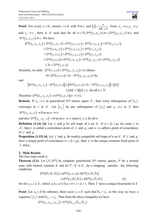 Mathematical Theory and Modeling www.iiste.org
ISSN 2224-5804 (Paper) ISSN 2225-0522 (Online)
Vol.5, No.6, 2015
165
Proof. For every 0  , choose c E with 0 c and .
6 3
c
K



From ,n nx x y y 
and nz z , there is N such that for all    , * , , , * , ,n n n nn N D x x x c D y y y c and
 * , , .n nD z z z c We have
         * , , * , , * , , * , , * , ,n n n n n n n n n n nD x y z D x y z D z z z D z x y D z z z   
     * , , * , , * , ,n n n n nD z x y D y y y D z z z  
     * , , * , , * , ,n n n n nD y z x D y y y D z z z  
       * , , * , , * , , * , ,n n n n n nD y z x D x x x D y y y D z z z   
 3 * , ,c D x y z 
Similarly, we infer    * , , * , , 3 .n n nD x y z D x y z c  Hence
   0 * , , 3 * , , 6n n nD x y z c D x y z c   
and
       * , , * , , * , , 3 * , , 3n n n n n nD x y z D x y z D x y z c D x y z c    
 6 3 , for all .K c n N   
Therefore     * , , * , , .n n nD x y z D x y z n  
Remark. If nx x in generalized *D -metric space X , then every subsequence of  nx
converges to x in X . Let  nkx be any subsequence of  nx and nx x in X then
 * , , 0 as ,m nD x x x m n  
and also  * , , 0 as , since for all .m nk k nD x x x m n k n n   
Definition (1.14) [4]. Let f and g be self maps of a set X . If w fx gx  for some x in
X , then x is called a coincidence point of f and g , and w is called a point of coincidence
of f and g .
Proposition (1.15) [4]. Let f and g be weakly compatible self maps of a set X . If f and g
have a unique point of coincidence w fx gx  , then w is the unique common fixed point of
f and g .
2. Main Results
The first main result is
Theorem (2.1). Let  , *X D be complete generalized *D -metric spaces, P be a normal
cone with normal constant K and let :T X X , be a mapping satisfies the following
conditions
     * , , * , , * , ,D Tx Ty Tz aD x y z bD x Tx Tx 
   * , , * , ,cD y Ty Ty dD z Tz Tz  (2)
for all , ,x y z X , where , , , 0, 1.a b c d a b c d     Then T have a unique fixed point in X
.
Proof. Let 0x X be arbitrary, there exist 1x X such that 0 1Tx x , in this way we have a
sequence  nx with 1n nTx x  . Then from the above inequality we have
   1 1 1* , , * , ,n n n n n nD x x x D Tx Tx Tx  
 