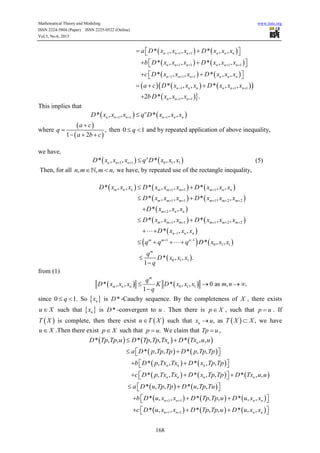 Mathematical Theory and Modeling www.iiste.org
ISSN 2224-5804 (Paper) ISSN 2225-0522 (Online)
Vol.5, No.6, 2015
168
   1 1 1* , , * , ,n n n n n na D x x x D x x x     
   1 1 1 1* , , * , ,n n n n n nb D x x x D x x x      
   1 1 1* , , * , ,n n n n n nc D x x x D x x x     
      1 1 1* , , * , ,n n n n n na c D x x x D x x x    
 1 12 * , , .n n nbD x x x 
This implies that
   1 1 1* , , * , ,n
n n n n n nD x x x q D x x x  
where
 
 
,
1 2
a c
q
a b c


  
then 0 1q  and by repeated application of above inequality,
we have,
   1 1 0 1 1* , , * , ,n
n n nD x x x q D x x x   (5)
Then, for all , , ,n m m n  we have, by repeated use of the rectangle inequality,
     1 1 1* , , * , , * , ,m n n m m m m n nD x x x D x x x D x x x   
   1 1 1 2 2* , , * , ,m m m m m mD x x x D x x x     
 2* , ,m n nD x x x
   1 1 1 2 2* , , * , ,m m m m m mD x x x D x x x     
 1* , ,n n nD x x x
   1 1
0 1 1* , ,m m n
q q q D x x x 
  
 0 1 1* , , .
1
m
q
D x x x
q


from (1)
   0 1 1* , , * , , 0 as , .
1
m
m n n
q
D x x x K D x x x m n
q
   

since 0 1.q  So  nx is *D -Cauchy sequence. By the completeness of X , there exists
u X such that  nx is *D -convergent to u . Then there is p X , such that p u . If
 T X is complete, then there exist  u T X such that ,nx u as   ,T X X we have
u X .Then there exist p X such that .p u We claim that Tp u ,
     * , , * , , * , ,n nD Tp Tp u D Tp Tp Tx D Tx u u 
   * , , * , ,a D p Tp Tp D p Tp Tp   
   * , , * , ,n n nb D p Tx Tx D x Tp Tp   
     * , , * , , * , ,n n n nc D p Tx Tx D x Tp Tp D Tx u u    
   * , , * , ,a D u Tp Tp D u Tp Tu   
     1 1* , , * , , * , ,n n n nb D u x x D Tp Tp u D u x x     
     1 1* , , * , , * , ,n n n nc D u x x D Tp Tp u D u x x     
 