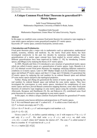 Mathematical Theory and Modeling www.iiste.org
ISSN 2224-5804 (Paper) ISSN 2225-0522 (Online)
Vol.5, No.6, 2015
161
A Unique Common Fixed Point Theorems in generalized D*-
Metric Spaces
Salih Yousuf Mohammed Salih
Mathematics Department, University of Bakht Er-Ruda, Sudan.
Nuraddeen Gafai Sayyadi
Mathematics Department, Umaru Musa Yar’adua University, Nigeria.
Abstract
In this paper we establish some common fixed point theorem for contractive type mapping in
cone metric spaces and prove some generalized complete D*- metric spaces.
Keywords: D*- metric space, common fixed points, normal cones.
1 Introduction and Preliminaries
Fixed point theorems play a major role in mathematics such as optimization, mathematical
models, economy, military and medicine. So, the metric fixed point theory has been
investigated extensively in the past two decades by numerous mathematicians. Some
generalizations of a metric space concept have been studied by several authors. These
different generalizations have been improved by Gahler [7, 10], by introducing 2-metric
spaces, and Dhage [1] by studying the theory of D- metric spaces.
In 2005, Mustafa and Sims [11] introduced a new structure of generalized metric spaces
which are called G-metric spaces as a generalization of metric spaces. Later, Mustafa et al.
[12–14] obtained several fixed point theorems for mappings satisfying different contractive
conditions in G-metric spaces. Later in 2007 Shaban Sedghi et.al [8] modified the D-metric
space and defined D*-metric spaces and then C.T.Aage and J.N.Salunke [3] generalized the
D*-metric spaces by replacing the real numbers by an ordered Banach space and defined
D*-cone metric spaces and prove the topological properties.
Further, Huang and Zhang [6] generalized the notion of metric spaces by replacing the
real numbers by ordered Banach space and defined the cone metric spaces. They have
investigated the convergence in cone metric spaces, introduced the completeness of cone
metric spaces and have proved Banach contraction mapping theorem, some other fixed point
theorems of contractive type mappings in cone metric spaces using the normality condition.
Afterwards, Rezapour and Hamlbarani [9], Ilic and Rakocevic [5], contributed some fixed
point theorems for contractive type mappings in cone metric spaces.
In this paper, we obtain a unique common fixed point theorem for generalized D*-metric
spaces.
First, we present some known definitions and propositions in D*-metric spaces.
Let E be a real Banach space and P a subset of E . P is called a cone if and only if:
 i P is closed, non-empty and  0 ,P 
 ii ax by P  for all ,x y P and non-negative real numbers , ,a b
     0 .iii P P  
Given a cone P E , we define a partial ordering  on E with respect to P by x y if
and only if y x P  . We shall write x y if x y and ;x y we shall write
if int ,x y y x P  where int P denotes the interior of P . The cone P is called normal if
there is a number 0K  such that for all ,x y E
0 x y  implies .x K y (1)
 
