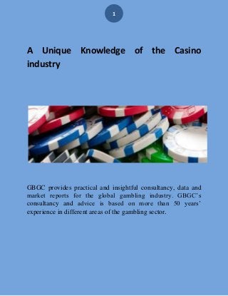 1
A Unique Knowledge of the Casino
industry
GBGC provides practical and insightful consultancy, data and
market reports for the global gambling industry. GBGC’s
consultancy and advice is based on more than 50 years’
experience in different areas of the gambling sector.
 