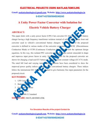 ELECTRICAL PROJECTS USING MATLAB/SIMULINK
Gmail: asokatechnologies@gmail.com, Website: http://www.asokatechnologies.in
0-9347143789/9949240245
For Simulation Results of the project Contact Us
Gmail: asokatechnologies@gmail.com, Website: http://www.asokatechnologies.in
0-9347143789/9949240245
A Unity Power Factor Converter with Isolation for
Electric Vehicle Battery Charger
ABSTRACT:
This paper deals with a unity power factor (UPF) Cuk converter EV (Electric Vehicle) battery
charger having a high frequency transformer isolation instead of only a single phase front end
converter used in vehicle's conventional battery chargers. The operation of the proposed
converter is defined in various modes of the converter components i.e. DCM (Discontinuous
Conduction Mode) or CCM (Continuous Conduction Mode) along with the optimum design
equations. In this way, this isolated PFC converter makes the input current sinusoidal in shape
and improves input power factor to unity. Simulation results for the proposed converter are
shown for charging a lead acid EV battery in constant current constant voltage (CC-CV) mode.
The rated full load and varying input supply conditions have been considered to show the
improved power quality indices as compared to conventional battery chargers. These indices
follow the international IEC 61000-3-2 standard to give harmonic free input parameters for the
proposed circuit.
KEYWORDS:
1. UPF Cuk Converter
2. Battery Charger
3. Front end converter
4. CC-CV mode
5. IEC 61000-3-2 standard
SOFTWARE: MATLAB/SIMULINK
 