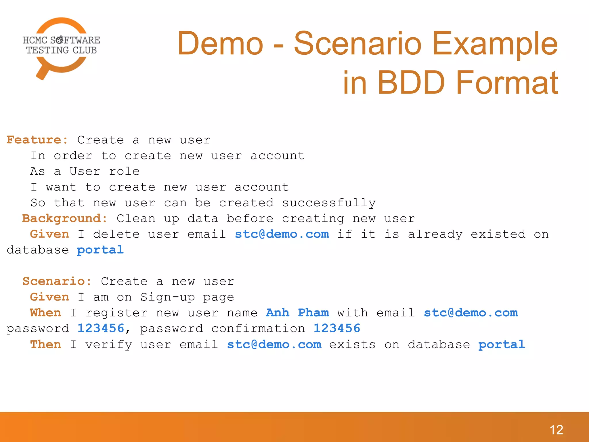 Demo - Scenario Example
in BDD Format
12
Feature: Create a new user
In order to create new user account
As a User role
I want to create new user account
So that new user can be created successfully
Background: Clean up data before creating new user
Given I delete user email stc@demo.com if it is already existed on
database portal
Scenario: Create a new user
Given I am on Sign-up page
When I register new user name Anh Pham with email stc@demo.com
password 123456, password confirmation 123456
Then I verify user email stc@demo.com exists on database portal
 