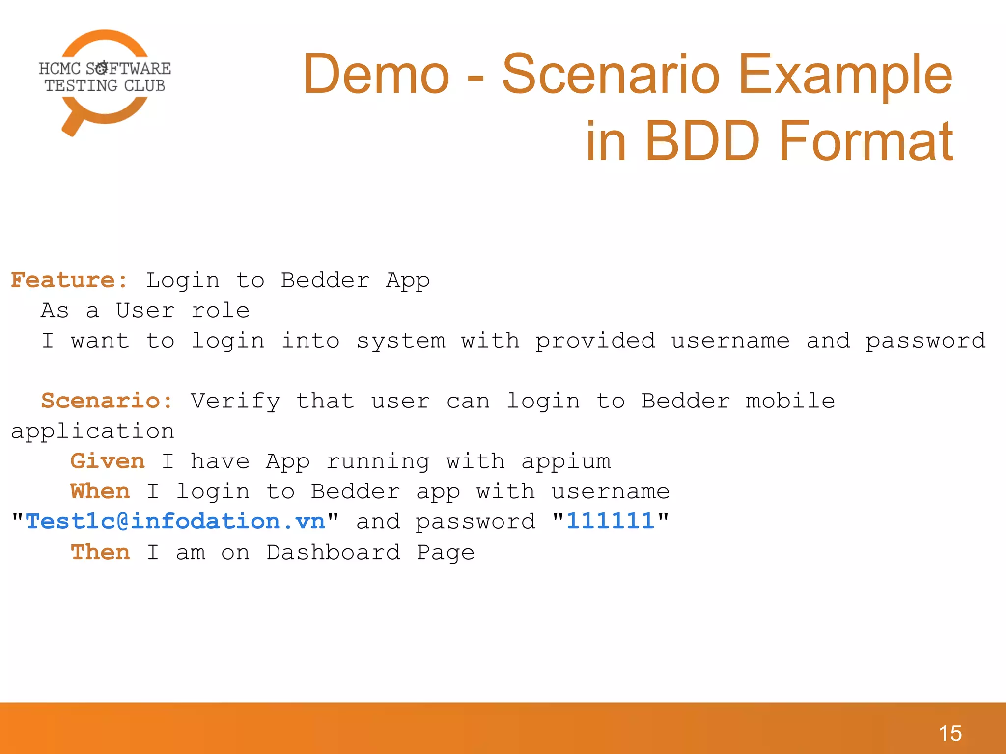 Demo - Scenario Example
in BDD Format
15
Feature: Login to Bedder App
As a User role
I want to login into system with provided username and password
Scenario: Verify that user can login to Bedder mobile
application
Given I have App running with appium
When I login to Bedder app with username
"Test1c@infodation.vn" and password "111111"
Then I am on Dashboard Page
 