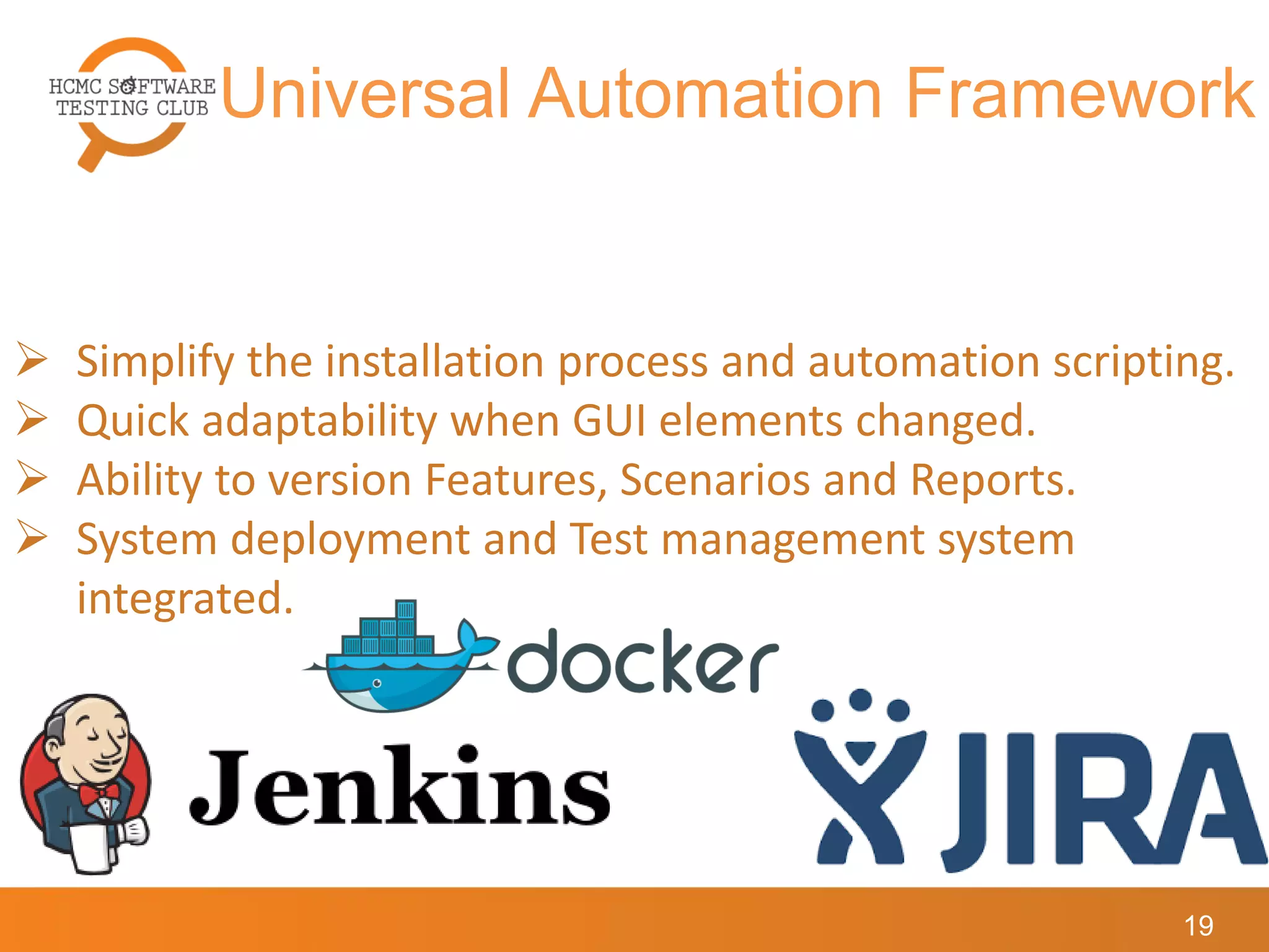 Universal Automation Framework
19
 Simplify the installation process and automation scripting.
 Quick adaptability when GUI elements changed.
 Ability to version Features, Scenarios and Reports.
 System deployment and Test management system
integrated.
 