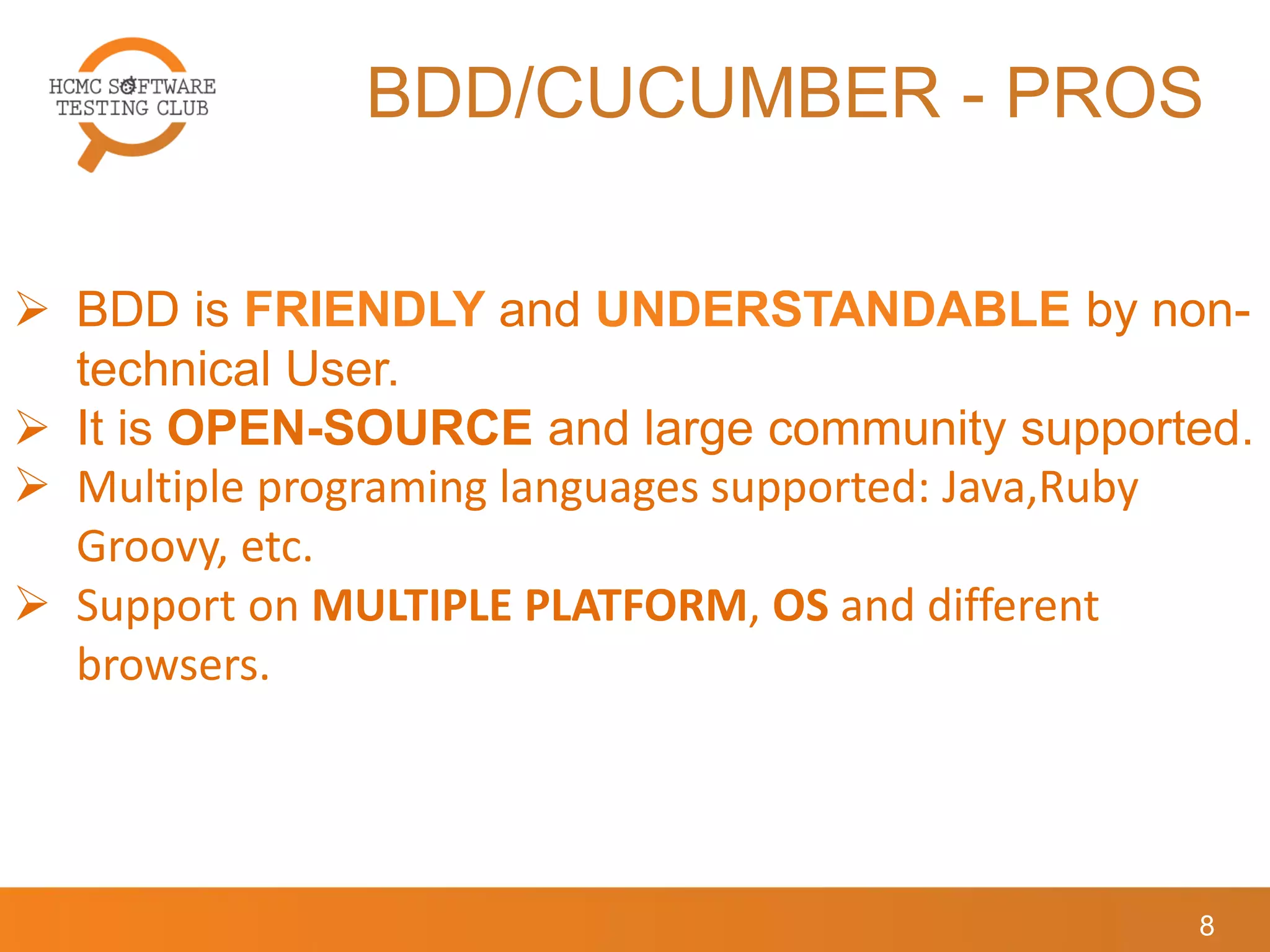 BDD/CUCUMBER - PROS
8
 BDD is FRIENDLY and UNDERSTANDABLE by non-
technical User.
 It is OPEN-SOURCE and large community supported.
 Multiple programing languages supported: Java,Ruby
Groovy, etc.
 Support on MULTIPLE PLATFORM, OS and different
browsers.
 