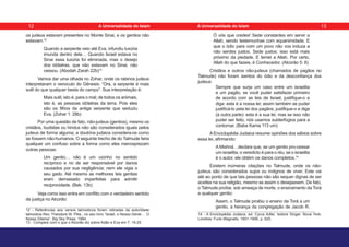 os judeus estavam presentes no Monte Sinai, e os gentios não
estavam.12
Quando a serpente veio até Eva, infundiu luxúria
imunda dentro dela… Quando Israel estava no
Sinai essa luxúria foi eliminada, mas o desejo
dos idólatras, que não estavam no Sinai, não
cessou. (Abodah Zarah 22b)13
Vamos dar uma olhada no Zohar, onde os rabinos judeus
interpretaram o versículo do Gênesis: “Ora, a serpente é mais
sutil do que qualquer besta do campo”. Sua interpretação é:
Mais sutil, isto é, para o mal; de todos os animais,
isto é, as pessoas idólatras da terra. Pois eles
são os filhos da antiga serpente que seduziu
Eva. (Zohar 1: 28b)
Por uma questão de fato, não-judeus (gentios), mesmo os
cristãos, budistas ou hindus não são considerados iguais pelos
judeus de forma alguma; a doutrina judaica considera-os como
se fossem não-humanos. O seguinte trecho de do Talmude faria
qualquer um confuso sobre a forma como eles menosprezam
outras pessoas:
Um gentio… não é um vizinho no sentido
recíproco e no de ser responsável por danos
causados por sua negligência; nem ele vigia o
seu gado. Até mesmo as melhores leis gentias
eram demasiado imperfeitas para admitir
reciprocidade. (Bek. 13b)
Veja como isso entra em conflito com o verdadeiro sentido
de justiça no Alcorão:
12 - Referências aos versos talmúdicos foram retiradas da autoridade
talmúdica Rev. Theodore W. Pike., no seu livro “Israel, o Nosso Dever… O
Nosso Dilema”, Big Sky Press, 1984.
13 - Compare com o que o Alcorão diz sobre Adão e Eva em 7: 19-25.
Ó vós que credes! Sede constantes em servir a
Allah, sendo testemunhas com equanimidade. E
que o ódio para com um povo não vos induza a
não serdes justos. Sede justos: isso está mais
próximo da piedade. E temei a Allah. Por certo,
Allah do que fazeis, é Conhecedor. (Alcorão 5: 8)
Cristãos e outros não-judeus (chamados de pagãos no
Talmude) não foram isentos do ódio e da desconfiança dos
judeus:
Sempre que surja um caso entre um israelita
e um pagão, se você puder satisfazer primeiro
de acordo com as leis de Israel, justifique-o e
diga: esta é a nossa lei; assim também se puder
justificá-lo pela lei dos pagãos, justifique-o e diga
(à outra parte): esta é a sua lei; mas se isso não
puder ser feito, nós usamos subterfúgios para a
contornar. (Baba Kama 113 um)
A Enciclopédia Judaica resume opiniões dos sábios sobre
essa lei, afirmando:
A Mishná…declara que, se um gentio pro-cessar
um israelita, o veredicto é para o réu; se o israelita
é o autor, ele obtém os danos completos.14
Existem inúmeras citações no Talmude, onde os não-
judeus são considerados sujos ou indignos de viver. Este vai
até ao ponto de que tais pessoas não são sequer dignas de ser
aceites na sua religião, mesmo se assim o desejassem. De fato,
o Talmude proíbe, sob ameaça de morte, o ensinamento da Torá
a qualquer gentio:
Assim, o Talmude proibiu o ensino da Torá a um
gentio, a herança da congregação de Jacob R.
14 - A Enciclopédia Judaica, ed. Cyrus Adler, Isidore Singer. Nova York,
Londres: Funk-Wagnalls, 1901-1906, p. 620.
12 13
A Universalidade do Islam A Universalidade do Islam
 