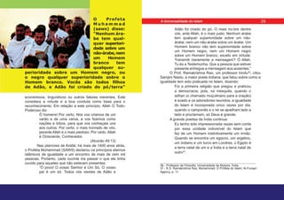 O Profeta
M u h a m m a d
(saws) disse:
“Nenhum ára-
be tem qual-
quer superiori-
dade sobre um
não-árabe,nem
um Homem
branco tem
qualquer su-
perioridade sobre um Homem negro, ou
o negro qualquer superioridade sobre o
Homem branco. Vocês são todos filhos
de Adão, e Adão foi criado do pó/terra”
económicos, linguísticos ou outros fatores inerentes. Este
considera a virtude e a boa conduta como base para o
reconhecimento. Em relação a este princípio, Allah O Todo-
Poderoso diz:
Ó homens! Por certo, Nós vos criamos de um
varão e de uma varoa, e vos fizemos como
nações e tribos, para que vos conheçais uns
aos outros. Por certo, o mais honrado de vós,
perante Allah é o mais piedoso. Por certo, Allah
é Onisciente, Conhecedor.
(Alcorão 49:13)
Nas planícies de Arafat, há mais de 1400 anos atrás,
o Profeta Muhammad (SAWS) declarou os princípios eternos
islâmicos de igualdade a um encontro de mais de cem mil
pessoas. Portanto, cada ouvinte iria passar o que ele tinha
ouvido para aqueles que não estavam presentes:
“Ó povo! O vosso Senhor é Um Só. O vosso
pai é um só. Todos vós viestes de Adão e
Adão foi criado do pó. O mais no-bre dentre
vós, ante Allah, é o mais justo. Nenhum árabe
tem qualquer superioridade sobre um não-
árabe, nem um não-árabe sobre um árabe. Um
Homem branco não tem superioridade sobre
um Homem negro, nem um Homem negro
sobre um Homem branco, exceto em virtude.
Transmiti claramente a mensagem? Ó Allah,
Tu és a Testemunha. Que a pessoa que estiver
presente entregue a mensagem aos ausentes.”
O Prof. Ramakrishna Rao, um professor hindu36
, citou
Sarojini Naidu, a maior poeta indiana, que falou sobre como a
igualdade tem sido praticada no Islam, dizendo:
Foi a primeira religião que pregou e praticou
a democracia; pois, na mesquita, quando o
adhan (o chamado muçulmano para a oração)
é soado e os adoradores reunidos, a igualdade
do Islam é incorporada cinco vezes por dia,
quando o camponês e o rei se ajoelham lado a
lado e proclamam, só Deus é grande.
A grande poetisa da Índia continua:
Eu tenho sido impressionada vezes sem conta
por essa unidade indivisível do Islam que
faz de um Homem instintivamente um irmão.
Quando se encontra um egípcio, um argelino,
um indiano e um turco em Londres, o Egipto é
a terra natal de um e a Índia é a terra natal de
outro37
.
36 - Professor de Filosofia, Universidade de Mysore, Índia.
37 - K.S. Ramakrishna Rao, Muhammad: O Profeta do Islam, Al-Furqan
Agency, p. 11.
29
A Universalidade do Islam
 