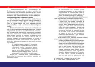 Independentemente dos ensinamentos do
Cristianismo e do Judaísmo que começaram nas mãos dos
mais tolerantes entre as pessoas, os profetas de Deus, muitas
coisas emergiram que nunca poderiam ser parte dos seus en-
sinamentos, mas foram acrescentadas ao longo dos tempos.
1. Comportamento dos cruzados na Palestina
Vamos olhar para o que os cruzados cristãos fizeram
com os muçulmanos quando travaram guerras contra eles e
quando ocuparam Jerusalém. Estas guerras foram referidas
como As Guerras Santas, que foram realizadas com as
bênçãos do Papa e sob a bandeira dos líderes religiosos
cristãos.
Embora Jerusalém tenha sido cercada por mais de um
mês, os seus habitantes resistiram à invasão dos cruzados
corajosamente. Quando os cruzados finalmente venceram,
eles correram pelas ruas matando, destruindo e queimando
tudo o que viram no seu caminho. Eles não diferenciaram
entre homens, mulheres ou crianças. O massacre durou
a noite inteira. Na sexta-feira, 15 de Junho de 1099, os
cruzados atacaram os portões da Mesquita de Al-Aqsa e
mataram todos aqueles que buscavam refúgio dentro dela.
Ibn Al-Athír descreveu o massacre no seu livro Al-Kamil da
seguinte forma:
Os cruzados mataram mais de 70 mil pessoas.
Alguns dos que foram mortos eram estudiosos
muçulmanos, eruditos e adoradores que dei-
xaram os seus países para morar perto dos
lugares santos. Eles roubaram mais de 40
lanternas de prata da Pedra Santa, cada uma
custando pelo menos 3600 (dirhams de prata).
No seu livro, a civilização árabe, o historiador francês,
Gustave Le Bon descreveu a entrada dos cruzados em
Jerusalém, dizendo:
O comportamento dos cruzados, quando
entraram em Jerusalém, foi bem diferente do
comportamento do tolerante califa Omar bin
Al-Khattab para com os cristãos quando ele
entrou na cidade alguns séculos anteriores38
.
Por sua vez, o sacerdote da Cidade de Bolol, Raymond
Dagile, descreveu este incidente na história dizendo:
O que aconteceu entre os árabes, quando
o nosso povo [os cristãos] conquistou as
muralhas e torres de Jerusalém foi realmente
confuso; alguns deles [os muçulmanos] foram
degolados, outros foram esfa-queados, de
modo que foram obrigados a atirar-se das
muralhas, outros foram queimados vivos, até
ao ponto de não haver ao longo das estradas
de Jerusalém, exceto cabeças, pernas e mãos
de árabes, ao ponto de não conseguirmos
evitar andar em cadáveres e esta é apenas
uma amostra do que aconteceu39
.
Khalil Toutah e Bolous Shehadeh (escritores cristãos)
contaram sobre o massacre, declarando que:
O que os cruzados fizeram no lugar onde Jesus
foi crucificado e sepultado (de acordo com a
Bíblia Cristã) é realmente vergonhoso e peca-
minoso. Jesus ensinou os seus discípulos a
amar os seus inimigos; mas os cruzados, cujo
ideal era a Santa Cruz, mataram mulheres,
crianças e pessoas idosas. Mesmo aqueles
que fugiram para Aqsa foram seguidos por
Godephry, que era conhecido como o protetor
do Santo Túmulo, e quando ele estava em
Java para lutar contra os egípcios, ele ficou
38 - Gustave Le Bon, A Civilização Árabe, (tr. Adel Zueiter).
39 - Em Al-Quds: História e Pontos de Vista, pp. 18-19.
32 33
A Universalidade do Islam A Universalidade do Islam
 