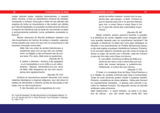 subjaz atitudes justas, relações benevolentes, o respeito
pelos vizinhos, e todo os sentimentos sinceros de piedade,
compaixão e cortesia. Execução e relato de tais atitudes são
exigidos de todos os muçulmanos e não podem ser obtidos
por meio de legislação ou jurisdição constitucional do tribunal.
O espírito de tolerância que só pode ser encontrado no Islam
é exclusivamente praticado numa verdadeira sociedade is-
lâmica54
.
Muitos versículos do Alcorão enfatizam relações com
não-muçulmanos em termos de justiça e respeito, especial-
mente aqueles que vivem em paz com os muçulmanos e não
levantam inimizade contra eles.
Allah não vos coíbe de serdes blandiciosos e
equânimes para com os que não vos combat-
eram, na religião, e não vos fizeram sair de vos-
sos lares. Por certo, Allah ama os equânimes.
(Alcorão 60: 8)
E cedem o alimento - embora a ele apegados
- a um necessitado e a um órfão e a um cativo,
dizendo: “Apenas, alimentamo-vos por amor
de Allah. Não desejamos de vós nem recom-
pensa nem agradecimento.
(Alcorão 76: 8-9)
Embora os muçulmanos possam discordar com outros
sistemas ideológicos e dogmas religiosos, isso não deve im-
pedilos de demonstrar a maneira correta de discussão e inte-
ração com os não-muçulmanos:
E não discutais com os seguidores do Livro
54 - Yusuf Al-Qaradawi. Os Não-Muçulmanos na Sociedade Islâmica. (Tr.
by K. M. Hamad and S.M. A. Shah) American Trust Publication, Indianapo-
lis, 1985. P. 28.
senão da melhor maneira - exceto com os que,
dentre eles, são injustos - e dizei: “Cremos no
que foi descido para nós e no que fora descido
para vós; e nosso Deus e vosso Deus é Um
só. E para Ele somos [em submissão] muçul-
manos.”
(Alcorão 29: 46)
Neste contexto, parece oportuno levantar a questão:
é a tolerância de outras religiões como pregada pelo Islam
uma questão deixada para os muçulmanos decidirem? Na
verdade, a tolerância no Islam tem uma base ideológica no
Alcorão e nos ensinamentos do Profeta Muhammad (saws),
e não está sujeita a qualquer interferência humana. Portanto,
é um princípio islâmico constante que não muda ao longo do
tempo ou lugar. De acordo com o Alcorão, cada ser humano
é para ser hon-rado como Deus o/a honrou:
E, com efeito, honramos os filhos de Adão e le-
vamo-los por terra e mar e demo-lhes por sus-
tento das cousas benignas, e preferimo-los,
nitidamente, a muitos dos que criamos.
(Alcorão 17:70)
O Islam é a revelação final de Deus Todo-Poderoso e
é a religião da verdade universal para toda a humanidade.
Todas as suas doutrinas podem resistir a qualquer desafio.
Portanto, a existência de várias religiões – feitas pelo Homem
ou supostamente reveladas - é apenas para permitir a es-
colha do intelecto humano. Os seguintes versos do Alcorão
enfatizam estes princípios:
Allah testemunha - e, assim também, os anjos e os dota-
dos de ciência - que não existe deus senão Ele, Que
46 47
A Universalidade do Islam A Universalidade do Islam
 