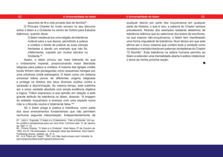 assuntos de fé e vida privada (leis de família)61
.
O Príncipe Charles foi muito sincero no seu discurso
sobre o Islam e o Ocidente no centro de Oxford para Estudos
Islâmicos, quando disse:
O Islam medieval era uma religião de tolerância
notável para a sua época, permitindo a judeus
e cristãos o direito de praticar as suas crenças
herdadas e dando um exemplo que não foi,
infelizmente, copiado por muitos séculos no
Ocidente.62
Assim, o Islam provou ser mais tolerante do que
o cristianismo imperial, proporcionando maior liberdade
religiosa para judeus e cristãos. A maioria das Igrejas cristãs
locais tinham sido perseguidas como esquemas hereges por
uma ortodoxia cristã estrangeira. O Islam como um sistema
universal tolera povos de diferentes origens religiosas
e protege os direitos dos seus diversos súditos contra a
opressão e discriminação. Ao mesmo tempo, este sublinha
ser a única verdade absoluta com ampla evidência objetiva
e lógica. Tritton expressou a sua opinião em relação a este
grande atributo de tolerância no Islam, dizendo: “A imagem
do soldado muçulmano a avançar com uma espada numa
mão e o Alcorão noutra é totalmente falsa.”63
Só o Islam prega e pratica a tolerância, como parte
dos seus ensinamentos fundamentais que não permitem
nenhuma segunda interpretação. Independentemente de
61 - John L. Esposito. O Islam e o Cristianismo. Fato a Enfrentar: Um vel-
ho conflito e perspectivas para um novo final. Common well. 31 de Janeiro
de 1997, P. 12.
62 - Prince Charles, “O Islam e o Ocidente”. Arab News, 27 de Outubro de
1993. Em R. Hill Abdusalam. A Liberação Ideal das Mulheres. Abul-Qasim
Publishing House: Jeddah, pp. 41-3.
63 - A.S.Tritton em “Islam”, 1951, em http://web.ionsys.com/~remedy/ Is-
lam%20and%20the%20Prophet%20God.htm
qualquer desvio por parte dos muçulmanos em qualquer
parte da História, o que é raro, a palavra do Criador sempre
prevalecerá. Através dos exemplos bastante aleatórios de
tolerância islâmica que eu selecionei dos textos de escritores,
na sua maioria não-muçulmanos, o Islam tem manifestado
uma forma inigualável de tolerância. Num tempo em que este
afirma ser o único sistema que contém toda a verdade como
revelada e mantida intacta em palavras verdadeiras do Criador
“O Alcorão”. Esta tolerância na esfera humana permitiu ao
Islam a estender uma mentalidade aberta à esfera intelectual,
o tema da minha próxima seção.
52 53
A Universalidade do Islam A Universalidade do Islam
 