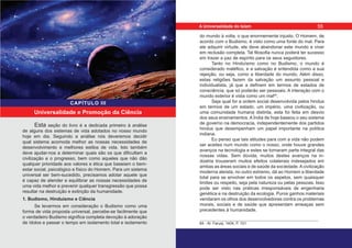 Esta seção do livro é a dedicada primeiro à análise
de alguns dos sistemas de vida adotados no nosso mundo
hoje em dia. Seguindo a análise nós deveremos decidir
qual sistema acomoda melhor as nossas necessidades de
desenvolvimento e melhores estilos de vida. Isto também
deve ajudar-nos a determinar quais são os que dificultam a
civilização e o progresso, bem como aqueles que não dão
qualquer prioridade aos valores e ética que baseiam o bem-
estar social, psicológico e físico do Homem. Para um sistema
universal ser bem-sucedido, precisamos adotar aquele que
é capaz de atender e equilibrar as nossas necessidades de
uma vida melhor e prevenir qualquer transgressão que possa
resultar na destruição e extinção da humanidade.
1. Budismo, Hinduísmo e Ciência
Se levarmos em consideração o Budismo como uma
forma de vida proposta universal, percebe-se facilmente que
o verdadeiro Budismo significa completa devoção à adoração
de ídolos e passar o tempo em isolamento total e isolamento
Universalidade e Promoção da Ciência
CAPÍTULO III
do mundo à volta, o que enormemente injusto. O Homem, de
acordo com o Budismo, é visto como uma fonte do mal. Para
ele adquirir virtude, ele deve abandonar este mundo e viver
em reclusão completa. Tal filosofia nunca poderá ter sucesso
em trazer a paz de espírito para os seus seguidores.
Tanto no Hinduísmo como no Budismo, o mundo é
considerado maléfico, e a salvação é entendida como a sua
rejeição, ou seja, como a liberdade do mundo. Além disso,
estas religiões fazem da salvação um assunto pessoal e
individualista, já que a definem em termos de estados de
consciência, que só poderão ser pessoais. A interação com o
mundo exterior é vista como um mal64
.
Seja qual for a ordem social desenvolvida pelos hindus
em termos de um estado, um império, uma civilização, ou
uma comunidade humana distinta, esta foi feita em desvio
dos seus ensinamentos. A Índia de hoje baseou o seu sistema
de governo na democracia, independentemente dos partidos
hindus que desempenham um papel importante na política
indiana.
Eu penso que tais atitudes para com a vida não podem
ser aceites num mundo como o nosso, onde houve grandes
avanços na tecnologia e estes se tornaram parte integral das
nossas vidas. Sem dúvida, muitos destes avanços na in-
dústria trouxeram muitos efeitos colaterais indesejados em
ambas as áreas sociais e de saúde da sociedade.Acivilização
moderna ateísta, no outro extremo, dá ao Homem a liberdade
total para se envolver em todos os aspetos, sem quaisquer
limites ou respeito, seja pela natureza ou pelas pessoas. Isso
pode ser visto nas práticas irresponsáveis de engenharia
genética e na destruição da ecologia. Puros ganhos materiais
vendaram os olhos dos desenvolvedores contra os problemas
morais, sociais e de saúde que apresentam ameaças sem
precedentes à humanidade.
64 - Al- Faruqi, 1404, P. 101.
55
A Universalidade do Islam
 