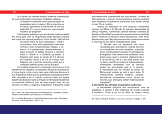 M. Charles, um cientista francês, refere-se à contribuição
de outro matemático muçulmano, Al-Battani, dizendo:
Al-Battani foi o primeiro a usar nas suas obras as
expressões seno e cosseno. Ele apresentou-as
ao cálculo geométrico e chama-lhes de sombra
estendida. É o que se chama em trigonometria
moderna de tangente66
.
Historiadores salientam que as ciências modernas estão
em dívida para com os muçulmanos pelos grandes avanços
em muitos dos campos científicos. Como Fauriel (1846) afirma:
O contato entre as duas civilizações - cristã e
muçulmana - tinha sido estabelecido pelas vias
normais e bem fundamentadas. Nestas, o co-
mércio e a peregrinação desempenhavam o
papel principal. O tráfego terrestre e marítimo
entre o Oriente e o Ocidente já estava a
florescer bem antes do século XI. Foi através
de Espanha, Sicília e do sul da França, que
estavam sob o domínio sarraceno direto que a
civilização islâmica entrou em na Europa67
.
EmmeadosdoséculoIX,acivilizaçãomuçulmanajátinha
prevalecido na Espanha. Os espanhóis da época consideravam
a língua árabe como o único meio para a ciência e literatura. A
sua importância era tal que as autoridades eclesiásticas tinham
sido obrigadas a ter a coleção canónica usada em igrejas
espanholas traduzida para as línguas românicas (antecessoras
do espanhol moderno) pois as duas línguas eram de uso
corrente em toda a Espanha muçulmana. A Espanha cristã
66 - Charles, M. Apercu Historique des Methodes en Geometrie. (Esboço
Histórico dos Métodos Geo-métricos). Em Bammate
67 - Em Haidar Bammate. A Contribuição Muçulmana para a Civilização.
American Trust Publications, 1962. P. 16.
reconheceu esta superioridade dos muçulmanos. Em cerca de
830, Alphonse, o Grande, rei dos austríacos, mandou contratar
dois estudiosos muçulmanos sarracenos para serem tutores
do seu filho e herdeiro.
Depois da realização de uma pesquisa comparativa
rigorosa da Bíblia e do Alcorão às grandes descobertas da
ciência moderna, o renomado cientista francês e membro da
AcademiaCientíficaFrancesanotouaausênciadecontradições
entre o conteúdo do Alcorão e essas descobertas. Além disso,
ele descobriu que oAlcorão descreve dois mundos fenomenais
e invisíveis de uma forma completamente exata:
“O Alcorão vem na sequência das duas
revelações que o precederam e não só está livre
de contradições nas suas narrações, sinais das
várias manipulações humanas encontradas nos
Evangelhos, mas oferece uma qualidade muito
própria para quem o examina objetivamente e
à luz da ciência, isto é, o seu total acordo com
os dados científicos modernos. Adicionalmente,
declarações conectadas com as ciências
podem ser encontradas nele, e, no entanto,
é impensável que um homem do tempo de
Muhammad poderia ter sido o autor delas. O
conhecimento científico moderno, portanto,
permite-nos compreender certos versos do
Alcorão, que, até agora, seriam impossíveis de
interpretar68
.
3. O Impacto das ciências muçulmanas na Europa
A notoriedade científica dos muçulmanos tinha se
espalhado, e atraído a elite intelectual do mundo ocidental
à Andaluzia, Sicília e ao sul da Itália. Ao mesmo tempo
68 - Maurice Bucaille. A Bíblia, o Qur’an e a Ciência. 4ª edição, p. 268.
58 59
A Universalidade do Islam A Universalidade do Islam
 