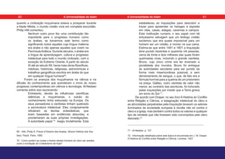 quando a civilização muçulmana estava a prosperar durante
a Idade Média, o mundo cristão vivia em completa escuridão.
Philip Hitti comentou:
Nenhum outro povo fez uma contribuição tão
importante para o progresso humano como
os árabes, se tomarmos este termo como
significando todos aqueles cuja língua materna
era árabe e não apenas aqueles que vivem na
PenínsulaArábica. Durante séculos, o árabe era
a língua de aprendizagem, cultura e progresso
intelectual para todo o mundo civilizado, com a
exceção do Extremo Oriente. A partir do século
IX até ao século XII, havia mais obras filosóficas,
médicas, históricas, religiosas, astronómicas e
trabalhos geográficos escritos em árabe do que
em qualquer língua humana69
.
Foram os avanços dos muçulmanos na ciência e na
difusão do conhecimento que acenderam o início do nosso
progresso contemporâneo em ciência e tecnologia. Al-Nadawi
comenta sobre isso escrevendo:
Entretanto, devido às influências científicas
islâmicas e muçulmanas, o vulcão do
conhecimento tinha estourado na Europa. Os
seus pensadores e cientistas tinham quebrado
a escravatura intelectual. Eles corajosamente
refutaram as teorias eclesiásticas, que
eram baseadas em evidências absurdas, e
proclamaram as suas próprias investigações.
A autoridade papal 70
reagiu brutalmente. Esta
69 - Hitti, Philip K. Precis d’Histoire des Arabes. (Breve História dos Ára-
bes). Payot, Paris, 1950.
70 - Como podem as coisas e textos destes homens do clero ser aceites
como a fundação do Cristianismo de hoje?
estabeleceu as inquisições para descobrir e
trazer para apreender os hereges à espreita
em vilas, casas, adegas, cavernas e campos.
Esta instituição cumpriu o seu papel com tal
entusiasmo selvagem que um teólogo cristão
exclamou que era quase impossível para um
homem ser um cristão, e morrer na sua cama.
Estima-se que entre 1481 e 1801 a Inquisição
teria punido trezentas e quarenta mil pessoas,
cerca de trinta e dois milhares das quais foram
queimadas vivas, incluindo o grande cientista,
Bruno, cujo único crime era ter ensinado a
pluralidade dos mundos. Bruno foi entregue
às autoridades seculares para ser punido da
forma mais misericordiosa possível, e sem
derramamento de sangue, o que, de fato era a
fórmula horrível para a queima de um prisioneiro
na praça. Galileu, outro cientista de valor não
menor, ao contrário das escrituras, foi torturado
pelas inquisições por insistir que a Terra girava
em torno do Sol 71
.
De acordo com Draper, no seu livro A História do Conflito
entre Religião e Ciência, a estagnação intelectual do clero e
as atrocidades perpetradas pela Inquisição levaram os setores
iluminados da sociedade europeia à revolta não só contra o
clero e a igreja, mas também contra todos os valores e qualquer
tipo de verdade que não tivessem sido corrompidos pelo clero
desviado.72
71 - Al-Nadawi, p. 127.
72 - Informação detalhada sobre este tópico é encontrada em J. W. Draper.
A História do Conflito entre Religião e Ciência. Londres, 1927.
60 61
A Universalidade do Islam A Universalidade do Islam
 