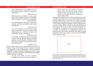 Dize: “Igualam-se os que sabem e os que
não sabem?” Apenas, meditam os dotados de
discernimento.
(O Alcorão 39: 9)
Allah elevará, em escalões, os que creem
dentre vós, e àqueles aos quais é concedida a
ciência. E Allah, do que fazeis, é Conhecedor.
(O Alcorão 58:11)
E não ponderam eles o Alcorão? E, fosse vindo
de outro que Allah, encontrariam nele muitas
discrepâncias.
(O Alcorão 4:82)
E os que renegam a Fé não viram que os
céus e a terra eram um todo compacto, e Nós
desagregamo-los, e fizemos da água toda
cousa viva? - Então, não creem?
(O Alcorão 21:30)
Fá-los-emos Ver Nossos sinais nos horizontes
e neles mesmos, até que se torne evidente,
para eles, que ele, Alcorão, é a Verdade. E não
basta que teu Senhor, sobre todas as cousas,
seja Testemunha?
(Alcorão 41: 53)
Muitos destes sinais foram exaustivamente discutidos no
Alcorão e mais tarde descobertos por cientistas à medida
que progrediam no seu conhecimento e nas suas técnicas
científicas no desenvolvimento da pesquisa. O trecho a seguir
refere-se a um único sinal para o qual cientistas encontraram
grandes detalhes no Alcorão.
Ou são como trevas num mar profundo:
encobrem-no ondas, por cima das quais, há
outras ondas; por cima destas, há nuvens;
trevas, umas por cima das outras. Quando
alguém faz sair sua mão quase não a vê. E
aquele, a quem Allah não faz luz jamais terá
luz. (Alcorão, 24:40)
Este versículo menciona a escuridão encontrada nos mares
e oceanos pro-fundos onde, se um Homem estender a mão,
ele não poderá vê-la. A escuridão nos mares e oceanos
profundos é encontrada acerca de uma profundidade de 200
metros e abaixo. Nesta profundidade, não há quase nenhuma
luz (veja a figura abaixo). Abaixo de uma profundidade de
1000 metros não há luz de todo. Os seres humanos não
são capazes de mergulhar mais de quarenta metros sem
o auxílio de submarinos ou equipamento especial. Os
seres humanos não podem sobreviver sem ajuda na parte
profunda e escura dos oceanos, como numa profundidade
de 200 metros ou mais.
Figura: Entre 3 e 30 por cento da luz solar refletida na superfície do mar.
Em seguida, qua-se todas as sete cores do espectro de luz são absorvidas
uma após outra nos primeiros 200 metros, exceto a luz azul. (Oceanos,
Elder e Pernetta, p. 27.)
Figure:
66 67
A Universalidade do Islam A Universalidade do Islam
 