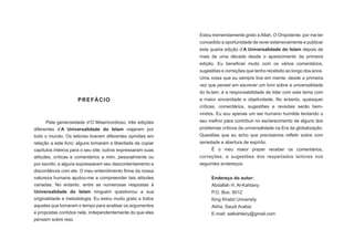 PREFÁCIO
Pela generosidade d’O Misericordioso, três edições
diferentes d’A Universalidade do Islam viajaram por
todo o mundo. Os leitores tiveram diferentes opiniões em
relação a este livro: alguns tomaram a liberdade de copiar
capítulos inteiros para o seu site; outros expressaram suas
atitudes, críticas e comentários a mim, pessoalmente ou
por escrito; e alguns expressaram seu descontentamento e
discordância com ele. O meu entendimento firme da nossa
natureza humana ajudou-me a compreender tais atitudes
variadas. No entanto, entre as numerosas respostas à
Universalidade do Islam ninguém questionou a sua
originalidade e metodologia. Eu estou muito grato a todos
aqueles que tomaram o tempo para analisar os argumentos
e propostas contidos nele, independentemente do que eles
pensam sobre isso.
Estou tremendamente grato a Allah, O Onipotente, por me ter
concedido a oportunidade de rever extensivamente e publicar
esta quarta edição d’A Universalidade do Islam depois de
mais de uma década desde o aparecimento da primeira
edição. Eu beneficiei muito com os vários comentários,
sugestões e correções que tenho recebido ao longo dos anos.
Uma coisa que eu sempre tive em mente, desde a primeira
vez que pensei em escrever um livro sobre a universalidade
do Is-lam, é a responsabilidade de lidar com este tema com
a maior sinceridade e objetividade. No entanto, quaisquer
críticas, comentários, sugestões e revisões serão bem-
vindos. Eu sou apenas um ser humano humilde tentando o
seu melhor para contribuir no esclarecimento de alguns dos
problemas críticos da universalidade na Era da globalização.
Questões que eu acho que precisamos refletir sobre com
seriedade e abertura de espírito.
É o meu maior prazer receber os comentários,
correções, e sugestões dos respeitados leitores nos
seguintes endereços:
Endereço do autor:
Abdallah H. Al-Kahtany
P.O. Box: 9012
King Khalid University
Abha, Saudi Arabia
E-mail: aalkahtany@gmail.com
 