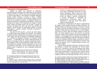1. Alcoolismo e Toxicodependência
Apesar de alguns dos sistemas já existentes,
especialmenteosseculares,teremalcançadoumconsiderável
sucesso científico e material, que trouxe mudanças positivas
e conforto para alguns, o seu impacto e pressões negativas
levaram muitas pessoas a recorrer a ações e hábitos
autodestrutivos. O consumo de narcóticos, drogas e álcool
tornou-se um problema universal. A magnitude destes pro-
blemas transcendeu consequências sanitárias e sociais que
resultaram em guerra entre traficantes de drogas e países
onde o tráfico de drogas ocorre, por um lado, e países de
consumo de drogas, por outro. Os crimes dos usuários de
drogas e álcool variam de embriaguez pública ou dirigir
embriagado a cometer violação, homicídio involuntário e
homicídio culposo.
No ano de 1979 sozinho, a polícia dos EUA relatou
2.137.999 crimes relaci-onados com o álcool83
. Na verdade,
os efeitos terríveis do álcool foram muito além desse valor. Em
1975, havia cerca de 50 milhões de bebedores moderados
e 14 milhões de bebedores pesados nos Estados Unidos
apenas84
. A dependência de muitos norte-americanos do
álcool e das drogas parece ter crescido substancial-mente e
tem emergido como um dos problemas sociais mais caros e
mais difíceis de controlar. Pode-se perguntar por que é que
o problema do alcoolismo se tem tornado mais grave nos
últimos anos? A resposta de cinco sociólogos americanos
principais é:
As últimas décadas na América foram referidas
como a idade química, em que as pessoas
utilizam uma infinidade de substâncias, a fim
83 - Departamento Federal de Investigação, Relatórios de Crime Uni-
formes, 1979 Washington D.C.: U.S. Government Printing Office, 1980),
PP. 196- 197.
84 - Chambers, Carl D., Inciardi, James A. e Siegal, Harvey A. Policiamen-
to Químico: Um Relato sobre o Uso Legal de Drogas nos Estados Unidos.
Spectrum Publications, Inc., New York. 1975.
de lidar com qualquer problema que enfrentem:
a dor física, perturbação emocional, ou aspi-
rações bloqueadas. Alguns foram tão longe
a ponto de argumentar que a América é uma
cultura de drogas, e quando consideramos
a enorme quantidade e variedade de
medicamentos consumidos pelos norte-
americanos a cada ano, pode haver algum
crédito a esta descrição85
.
Percebendo a magnitude do alcoolismo e dependência
de drogas, muitos países tomaram medidas diferentes. Os
Estados Unidos, por exemplo, proibiram o consumo e a venda
de todas as formas de bebidas alcoólicas e outros tipos de
drogas em 1920. Esta foi conhecida como a Lei da Proibição,
que durou de 1920 a 1933. No entanto, apesar do poder do
FBI e de outras agências da lei, esta resul-tou em grande
fracasso e talvez nunca pudesse ter sido bem-sucedida. Na
verda-de, a promulgação da Lei Nacional da Proibição foi
tratada com desrespeito gene-ralizado. Fabricação, transporte
e venda de bebidas alcoólicas ilegais tornaram-se comuns.
Estes forneceram a criminosos organizados uma fonte muito
valiosa de negócio. Toda a experimentação resultou num
absoluto fracasso86
.
Este problema bastante fatal não é peculiar aos EUA.
Na verdade, a maioria das sociedades do mundo sofrem
muito com o alcoolismo, mais do que qualquer outra droga.
De acordo com um relatório publicado em 2000 pelo jornal
diário russo Kommersant87
, dois terços dos homens russos
morrem bêbedos e mais de metade desse número morre em
estágios extremos de intoxicação alcoólica. Em 57.4 anos, os
85 - Sullivan, Thompson, Wright, Gross e Spady. Problemas Sociais: Per-
spectivas Divergentes. (John Wiley & Sons, New York), 1980, p. 612.
86 - Mannle, Henry W. e Hirschel, J. David. Os Fundamentos da Criminolo-
gia. Delmar Publishing Inc. Albany, Nova York, 1982, P. 322.
87 - Kommersant, Moscovo, 19 de Maio de 2000, em Ben Adam (2006) “Ál-
cool: A Doença Mortal do Diabo”. http://www.islamreligion.com/articles/454/
74 75
A Universalidade do Islam A Universalidade do Islam
 