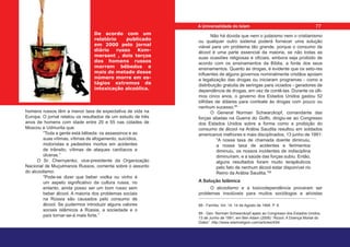 De acordo com um
relatório publicado
em 2000 pelo jornal
diário russo Kom-
mersant , dois terços
dos homens russos
morrem bêbedos e
mais de metade desse
número morre em es-
tágios extremos de
intoxicação alcoólica.
homens russos têm a menor taxa de expectativa de vida na
Europa. O jornal relatou os resultados de um estudo de três
anos de homens com idade entre 20 e 55 nas cidades de
Moscou e Udmurita que:
“Toda a gente está bêbeda: os assassinos e as
suas vítimas, vítimas de afogamento, suicídios,
motoristas e pedestres mortos em acidentes
de trânsito, vítimas de ataques cardíacos e
úlceras.”
O Sr. Chernyenko, vice-presidente da Organização
Nacional de Muçulmanos Russos, comenta sobre o assunto
do alcoolismo:
“Pode-se dizer que beber vodka ou vinho é
um aspeto significativo da cultura russa, no
entanto, ainda posso ser um bom russo sem
beber álcool. A maioria dos problemas sociais
na Rússia são causados pelo consumo de
álcool. Se pudermos introduzir alguns valores
sociais islâmicos à Rússia, a sociedade e o
país tornar-se-á mais forte.”
Não há dúvida que nem o judaísmo nem o cristianismo
ou qualquer outro sistema poderá fornecer uma solução
viável para um problema tão grande, porque o consumo de
álcool é uma parte essencial da maioria, se não todas as
suas ocasiões religiosas e oficiais, embora seja proibido de
acordo com os ensinamentos da Bíblia, a fonte dos seus
ensinamentos. Quanto às drogas, é evidente que os seto-res
influentes de alguns governos nominalmente cristãos apoiam
a legalização das drogas ou iniciaram programas - como a
distribuição gratuita de seringas para viciados - geradores de
dependência de drogas, em vez de contê-las. Durante os últi-
mos cinco anos, o governo dos Estados Unidos gastou 52
bilhões de dólares para combate às drogas com pouco ou
nenhum sucesso.88
O General Norman Schwarzkopf, comandante das
forças aliadas na Guerra do Golfo, dirigiu-se ao Congresso
dos Estados Unidos sobre a forma como a proibição do
consumo de álcool na Arábia Saudita resultou em soldados
americanos melhores e mais disciplinados, 13 junho de 1991:
“A nossa taxa de chamada doente diminuiu,
a nossa taxa de acidentes e ferimentos
diminuiu, os nossos incidentes de indisciplina
diminuíram, e a saúde das forças subiu. Então,
alguns resultados foram muito terapêuticos
pelo fato de nenhum álcool estar disponível no
Reino da Arábia Saudita.”89
A Solução Islâmica
O alcoolismo e a toxicodependência provaram ser
problemas insolúveis para muitos sociólogos e ativistas
88 - Família, Vol. 14. 14 de Agosto de 1994, P. 9.
89 - Gen. Norman Schwarzkopf apelo ao Congresso dos Estados Unidos,
13 de Junho de 1991, em Ben Adam (2006) “Álcool: A Doença Mortal do
Diabo”. http://www.islamreligion.com/articles/454/
77
A Universalidade do Islam
 