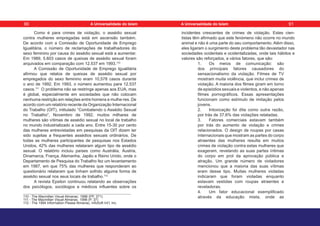 Como é para crimes de violação, o assédio sexual
contra mulheres empregadas está em ascensão também.
De acordo com a Comissão de Oportunidade de Emprego
Igualitária, o número de reclamações de trabalhadores do
sexo feminino por causa do assédio sexual está a aumentar.
Em 1989, 5.603 casos de queixas de assédio sexual foram
arquivados em comparação com 12.537 em 1993.110
A Comissão de Oportunidade de Emprego Igualitária
afirmou que relatos de queixas de assédio sexual por
empregados do sexo feminino eram 10,578 casos durante
o ano de 1992. Em 1993, o número aumentou para 12.537
casos.111
O problema não se restringe apenas aos EUA, mas
é global, especialmente em sociedades que não colocam
nenhuma restrição em relações entre homens e mulhe-res. De
acordo com um relatório recente da Organização Internacional
do Trabalho (OIT), intitulado “Combatendo o Assédio Sexual
no Trabalho”, Novembro de 1992, muitos milhares de
mulheres são vítimas de assédio sexual no local de trabalho
no mundo industrializado a cada ano. Entre 15-30 por cento
das mulheres entrevistadas em pesquisas da OIT dizem ter
sido sujeitas a frequentes assédios sexuais ordinários. De
todas as mulheres participantes de pesquisas nos Estados
Unidos, 42% das mulheres relataram algum tipo de assédio
sexual. O relatório incluiu países como Austrália, Áustria,
Dinamarca, França, Alemanha, Japão e Reino Unido, onde o
Departamento de Pesquisa do Trabalho fez um levantamento
em 1987, em que 75% das mulheres que responderam ao
questionário relataram que tinham sofrido alguma forma de
assédio sexual nos seus locais de trabalho.112
A revista Epsilon continuou relatando as observações
dos psicólogos, sociólogos e médicos influentes sobre os
110 - The Macmillan Visual Almanac. 1996 (PP. 371)
111 - The Macmillan Visual Almanac. 1996 (P. 37)
112 - The 1994 Information Please Almanac, InfoSoft Int’l, Inc.
incidentes crescentes de crimes de violação. Estes cien-
tistas têm afirmado que este fenómeno não ocorre no mundo
animal e não é uma parte do seu comportamento. Além disso,
eles ligaram o surgimento deste problema tão devastador nas
sociedades ocidentais e ocidentalizadas, onde tais hábitos e
valores são reforçados, a vários fatores, que são:
1. Os meios de comunicação: são
dos principais fatores causadores do
sensacionalismo da violação. Filmes de TV
mostram muita violência, que inclui crimes de
violação. A maioria dos filmes giram em torno
de episódios sexuais e violentos, e não apenas
filmes pornográficos. Essas apresentações
funcionam como estímulo de imitação pelos
jovens.
2. Intoxicação foi dita como outra razão,
por trás de 37,6% das violações relatadas.
3. Fatores comerciais estavam também
por trás do aumento de violação e crimes
relacionados. O design de roupas por casas
internacionais que mostram as partes do corpo
atraentes das mulheres resulta em muitos
crimes de violação contra estas mulheres que
exageram, revelando as suas partes íntimas
do corpo em prol da aprovação pública e
atração. Um grande número de violadores
mencionou que a maioria das suas vítimas
eram desse tipo. Muitas mulheres violadas
indicaram que foram violadas enquanto
estavam vestidas com roupas atraentes e
reveladoras.
4. Um fator educacional exemplificado
através da educação mista, onde as
90 91
A Universalidade do Islam A Universalidade do Islam
 