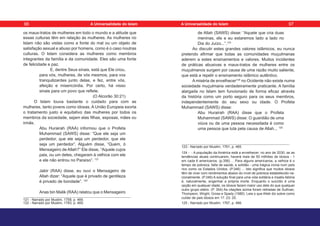 os maus-tratos de mulheres em todo o mundo e a atitude que
essas culturas têm em relação às mulheres. As mulheres no
Islam não são vistas como a fonte do mal ou um objeto de
satisfação sexual e abuso por homens, como é o caso noutras
culturas. O Islam considera as mulheres como membros
integrantes da família e da comunidade. Eles são uma fonte
de felicidade e paz.
E, dentre Seus sinais, está que Ele criou,
para vós, mulheres, de vós mesmos, para vos
tranquilizardes junto delas, e fez, entre vós,
afeição e misericórdia. Por certo, há nisso
sinais para um povo que reflete.
(O Alcorão 30:21)
O Islam louva bastante o cuidado para com as
mulheres, tanto jovens como idosas. A União Europeia exorta
o tratamento justo e equitativo das mulheres por todos os
membros da sociedade, sejam elas filhas, esposas, mães ou
irmãs.
Abu Hurairah (RAA) informou que o Profeta
Muhammad (SAWS) disse: “Que ele seja um
perdedor, que ele seja um perdedor, que ele
seja um perdedor”. Alguém disse, “Quem, ó
Mensageiro de Allah?” Ele disse, “Aquele cujos
pais, ou um deles, chegaram à velhice com ele
e ele não entrou no Paraíso”. 121
Jabir (RAA) disse, eu ouvi o Mensageiro de
Allah dizer: “Aquele que é privado de gentileza
é privado de bondade”. 122
Anas bin Malik (RAA) relatou que o Mensageiro
121 - Narrado por Muslim, 1758, p. 469.
122 - Narrado por Muslim, 1783, p. 469.
de Allah (SAWS) disse: “Aquele que cria duas
meninas, ele e eu estaremos lado a lado no
Dia do Juízo...”.123
Ao discutir estes grandes valores islâmicos, eu nunca
pretendo afirmar que todas as comunidades muçulmanas
aderem a estes ensinamentos e valores. Muitos incidentes
de práticas abusivas e maus-tratos de mulheres entre os
muçulmanos surgem por causa de uma razão muito saliente,
que está a repelir o ensinamento islâmico autêntico.
A miséria de envelhecer124
no Ocidente não existe numa
sociedade muçulmana verdadeiramente praticante. A família
alargada no Islam tem funcionado de forma eficaz através
da história como um porto seguro para os seus membros,
independentemente do seu sexo ou idade. O Profeta
Muhammad (SAWS) disse:
Abu Hurairah (RAA) disse que o Profeta
Muhammad (SAWS) disse: O guardião de uma
viúva ou de uma pessoa necessitada é como
uma pessoa que luta pela causa de Allah... 125
123 - Narrado por Muslim, 1761, p. 465.
124 - - A população da América está a envelhecer; no ano de 2030, se as
tendências atuais continuarem, haverá mais de 50 milhões de idosos - 1
em cada 6 americanos. (p.356) ... Para alguns americanos, a velhice é o
tempo de pobreza, falta de saúde, e solidão - uma trágica ironia num país
rico como os Estados Unidos. (P.346) ... Isto significa que muitos idosos
têm de viver com rendimentos abaixo do nível de pobreza estabelecido na-
cionalmente. (P.346) A solução final para uma vida solitária e insatis-fatória
é, naturalmente, engenhar a própria morte. Enquanto o suicídio é uma
opção em qualquer idade, os idosos fazem maior uso dele do que qualquer
outro grupo etário. (P. 354) As citações acima foram retiradas de Sullivan,
Thompson, Wright, Gross e Spady (1980). Leia o que Allah diz sobre como
cuidar de pais idosos em 17: 23- 25.
125 - Narrado por Muslim, 1767, p. 466.
96 97
A Universalidade do Islam A Universalidade do Islam
 